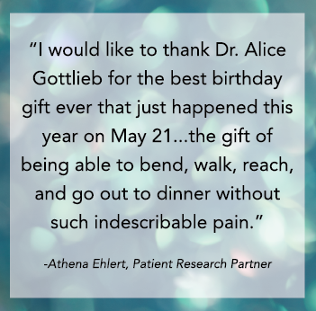 I would like to thank Dr. Alice Gottlieb for the best birthday gift ever that just happened this year on May 21...the gift of being able to bend, walk, reach, and go out to dinner without such indescribable pain. Athena Ehlert, Patient Research Partner